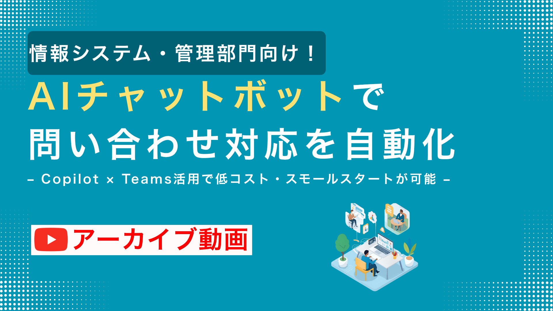 【アーカイブ配信】AIチャットボットで問い合わせ対応を自動化 – Copilot × Teams活用で低コスト・スモールスタートが可能 –